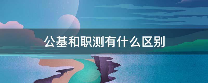 公基和职测有什么区别 事业单位公基和职测有什么区别