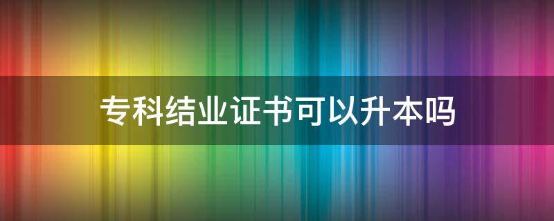 專科結業(yè)證書可以升本嗎（本科結業(yè)證可以報專升本嗎）