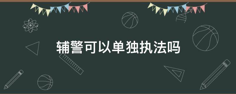 辅警可以单独执法吗 辅警能单独执法吗