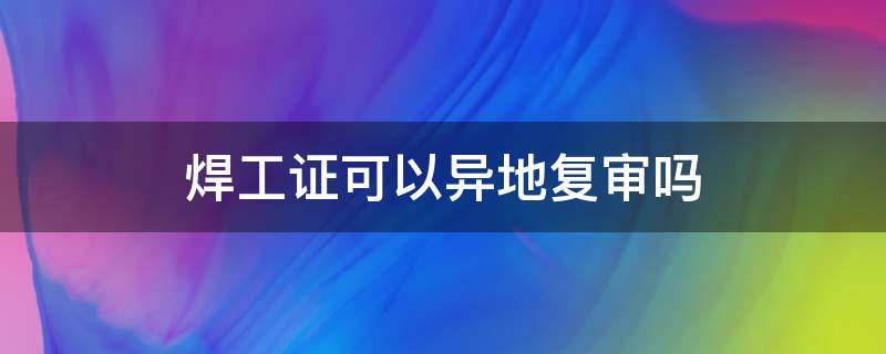 焊工證可以異地復(fù)審嗎 焊工證可以異地復(fù)審嗎 復(fù)審流程有哪些