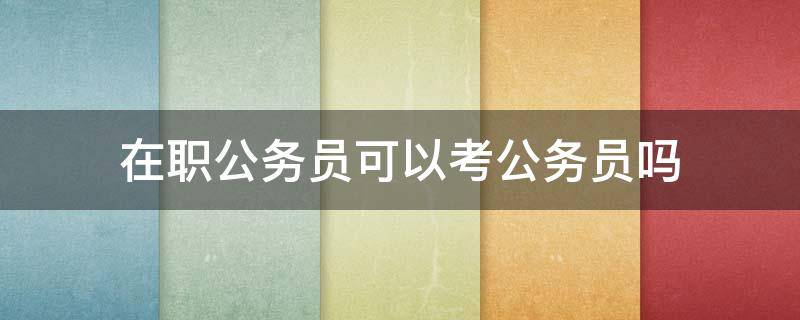 在職公務(wù)員可以考公務(wù)員嗎（在職公務(wù)員可以考公務(wù)員嗎?）