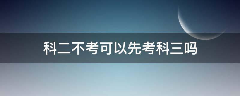 科二不考可以先考科三吗（科目二不考可以先考科目三吗）