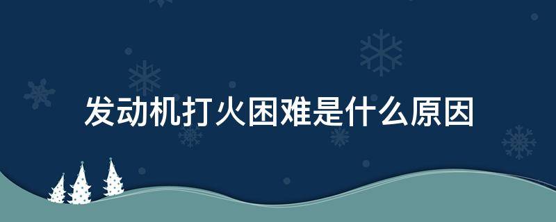 发动机打火困难是什么原因 汽车发动机点火困难是什么原因