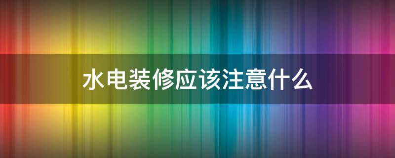 水电装修应该注意什么 装修水电安装需注意哪些方面