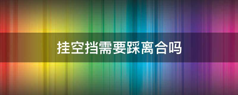 掛空擋需要踩離合嗎 掛空擋的時候用踩離合嗎