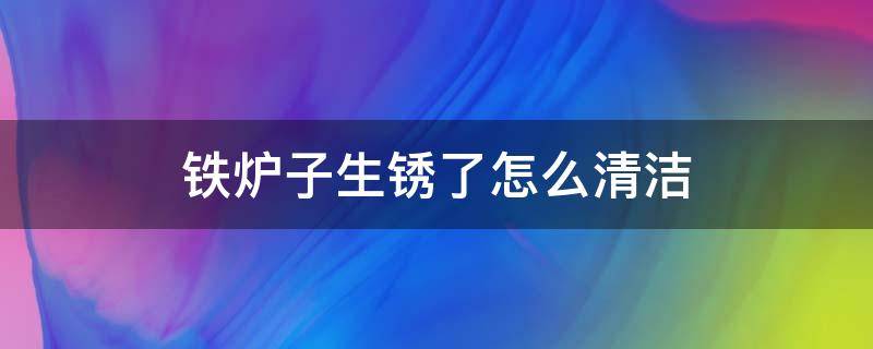 铁炉子生锈了怎么清洁（炉子上的铁锈渍怎么清理）