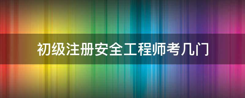 初级注册安全工程师考几门 初级注册安全工程师考几门?