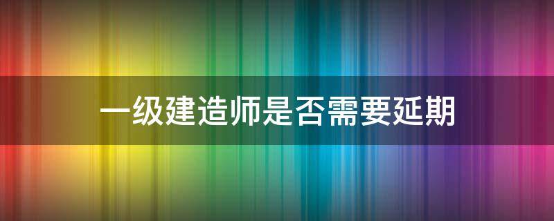 一级建造师是否需要延期（一级建造师考试会不会延期）