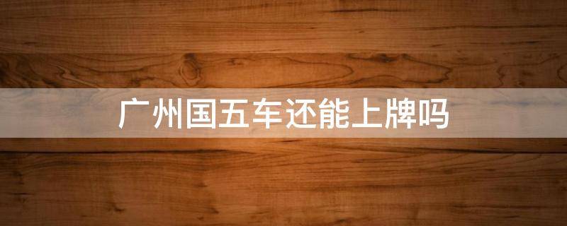 廣州國(guó)五車(chē)還能上牌嗎 最新廣州國(guó)五車(chē)還能上牌嗎