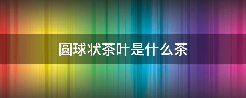 圆球状茶叶是什么茶 圆形茶叶是什么茶