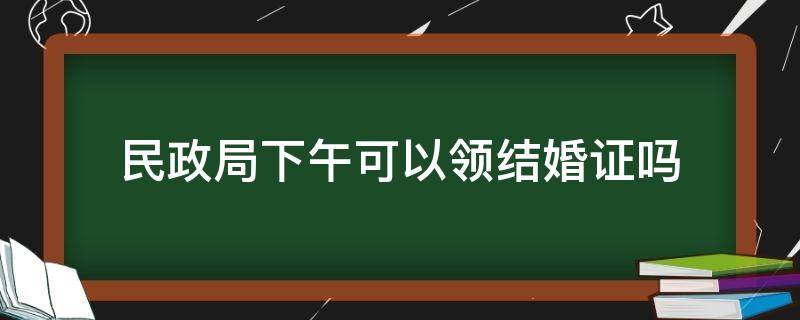 民政局下午可以领结婚证吗 民政局下午可以办理结婚吗