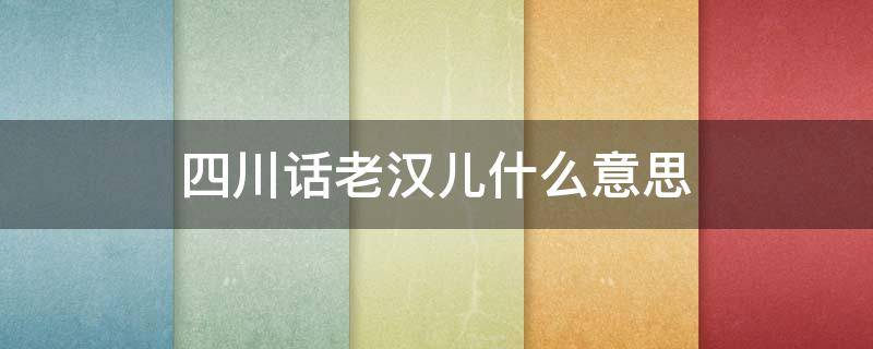 四川话老汉儿什么意思 四川话是什么意思