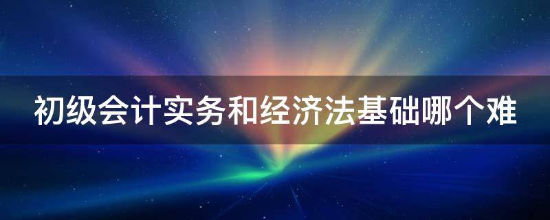 初级会计实务和经济法基础哪个难 初级会计实务和经济法基础哪个难度大