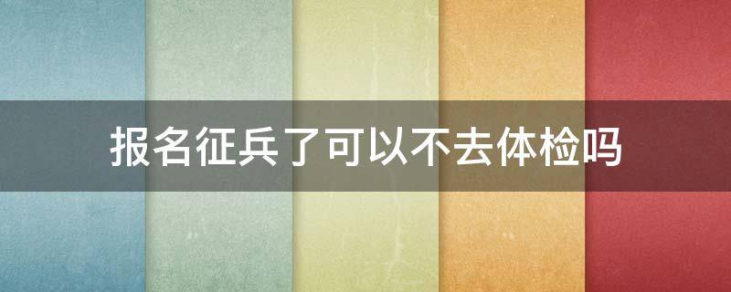 報名征兵了可以不去體檢嗎 征兵報名了可以不去體檢么