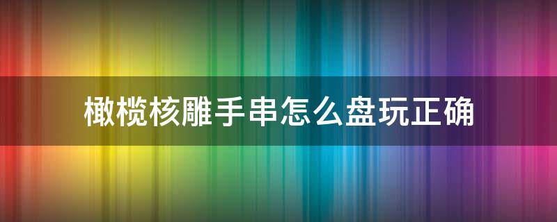 橄欖核雕手串怎么盤玩正確 如何盤玩橄欖核雕手串