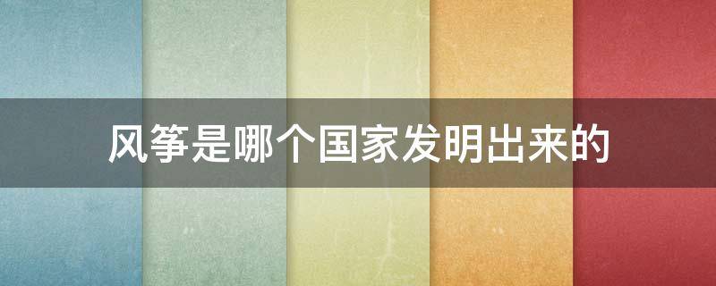 風(fēng)箏是哪個國家發(fā)明出來的（風(fēng)箏是哪國人發(fā)明的）