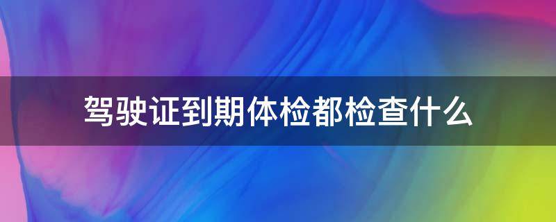 驾驶证到期体检都检查什么 驾驶证到期体检都检查什么项目