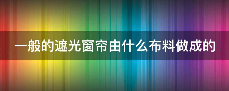 一般的遮光窗簾由什么布料做成的 遮光窗簾哪種布料好