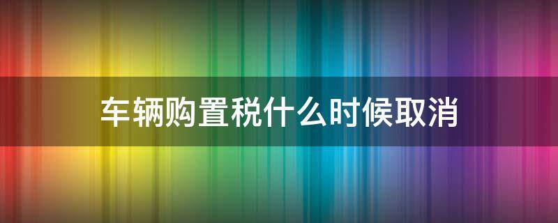 車輛購置稅什么時候取消（國家規(guī)定車輛購置稅什么時間取消）