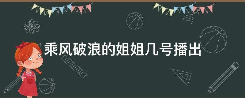 乘风破浪的姐姐几号播出（乘风破浪的姐姐几月几号播出）