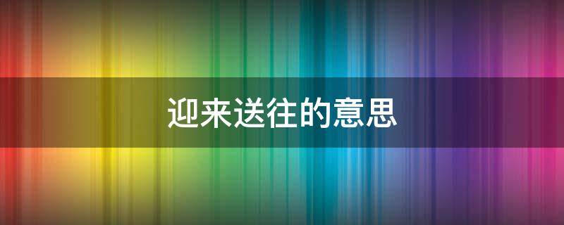 迎來(lái)送往的意思（迎來(lái)送往的意思解釋）