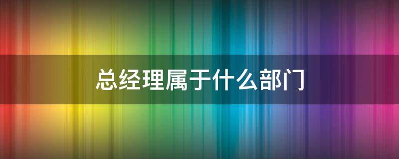 總經(jīng)理屬于什么部門 總經(jīng)理屬于什么部門職務(wù)