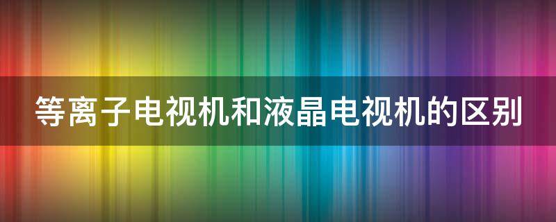 等离子电视机和液晶电视机的区别（等离子电视机与液晶电视机的区别）