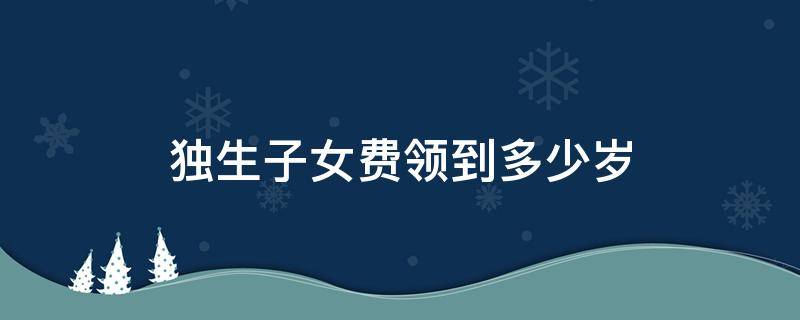 獨生子女費領(lǐng)到多少歲 獨生子女費領(lǐng)到多少歲為止