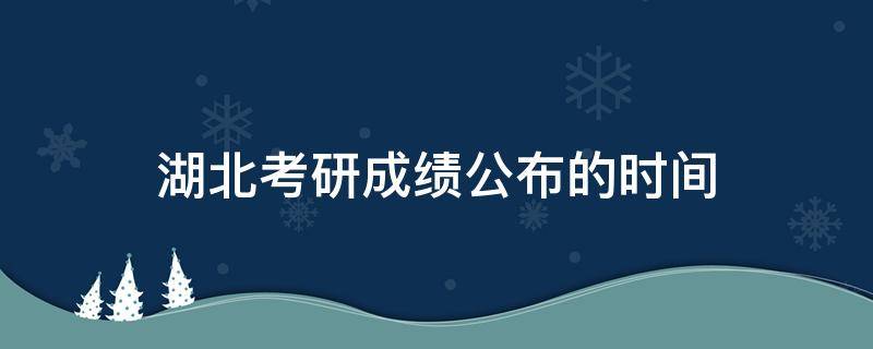 湖北考研成绩公布的时间（湖北考研成绩公布的时间2021初试）