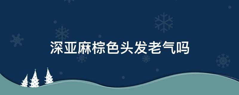 深亚麻棕色头发老气吗 深亚麻棕色头发图片显白吗