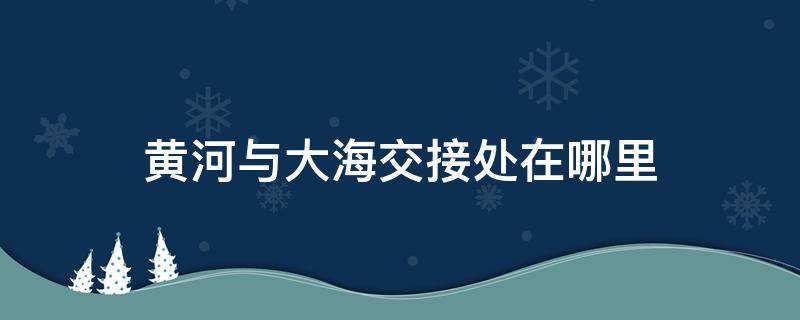 黃河與大海交接處在哪里 黃河與大海的交界處在哪個(gè)地方