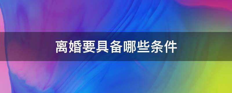 離婚要具備哪些條件（離婚需要些什么條件,才可以離婚）