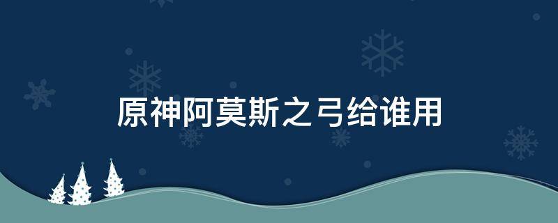 原神阿莫斯之弓給誰用（原神阿莫斯之弓給誰用最好）