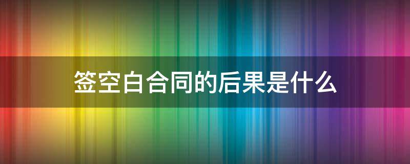 签空白合同的后果是什么 签合同时是空白合同有效吗