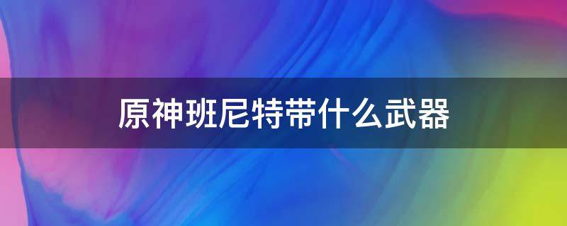 原神班尼特带什么武器 原神班尼特带什么武器好