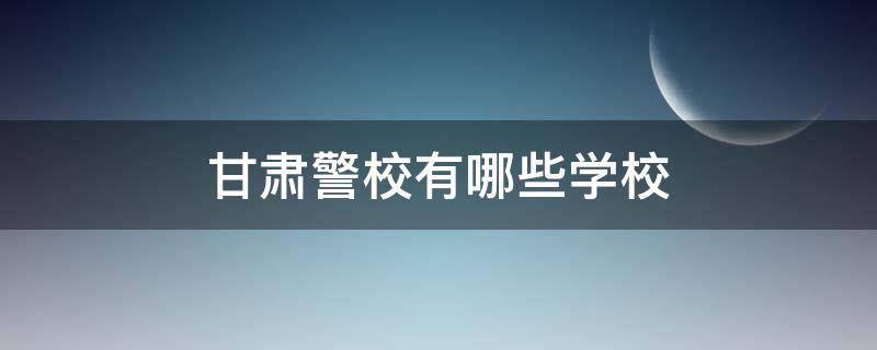 甘肅警校有哪些學校 甘肅的警校有哪些