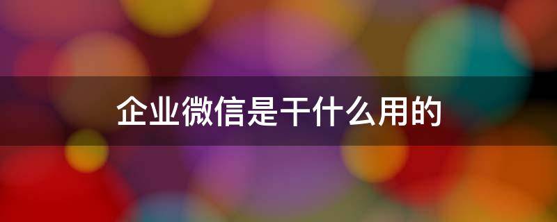 企業(yè)微信是干什么用的 企業(yè)微信是干什么用的,有什么危害