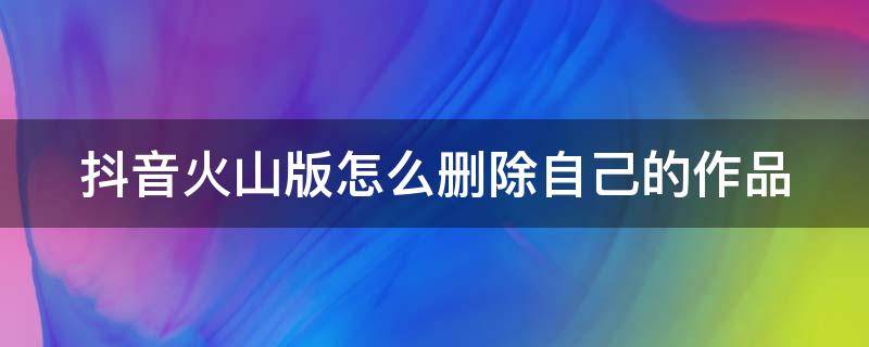 抖音火山版怎么删除自己的作品 抖音火山版怎么删除自己的作品和评论