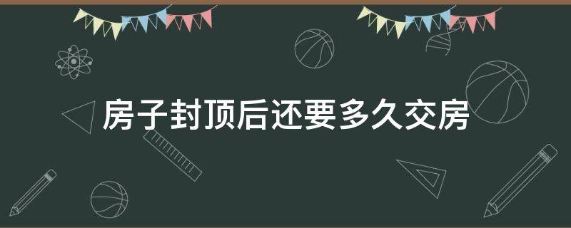 房子封頂后還要多久交房（房子封頂后還有多久交房）