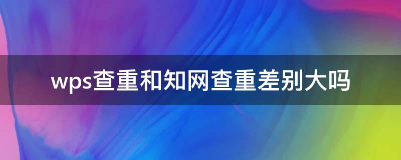 wps查重和知网查重差别大吗（wps查重与知网查重相差多少?）