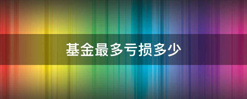 基金最多亏损多少 基金最多亏损多少本金