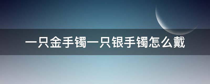 一只金手鐲一只銀手鐲怎么戴（一只金鐲子一只銀鐲子怎么戴）