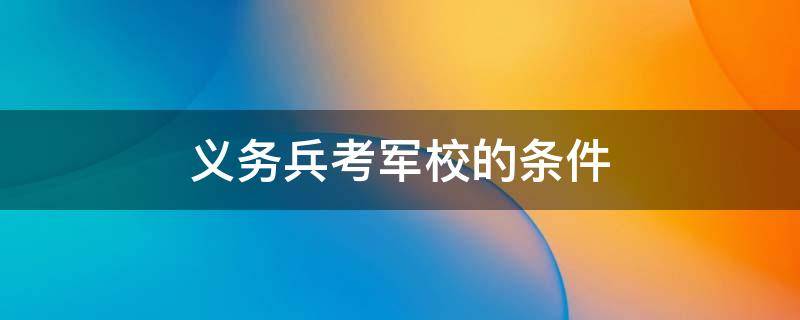 义务兵考军校的条件 本科义务兵考军校的条件