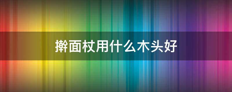 擀面杖用什么木头好（擀面杖用什么木头做最好）