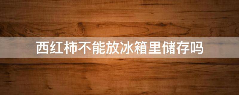 西红柿不能放冰箱里储存吗 西红柿不能放冰箱储藏吗