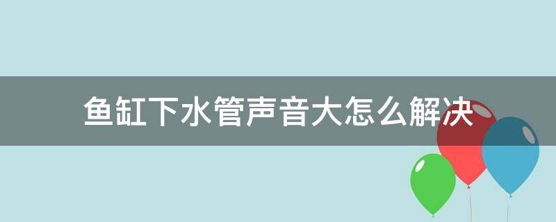 鱼缸下水管声音大怎么解决（鱼缸下水管噪音大怎么处理）