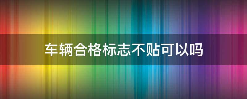 車輛合格標(biāo)志不貼可以嗎 車輛檢驗(yàn)合格標(biāo)志不貼可以嗎