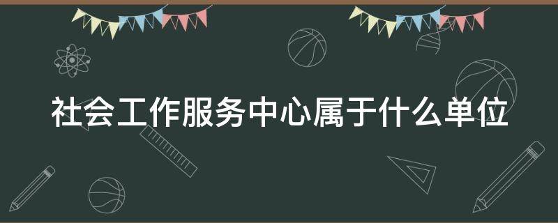 社會工作服務(wù)中心屬于什么單位（社會工作服務(wù)中心屬于什么單位類型）