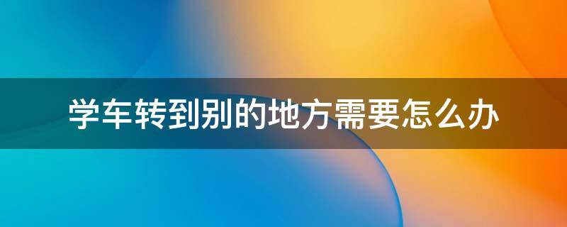 学车转到别的地方需要怎么办 驾校如何转到别的地方学