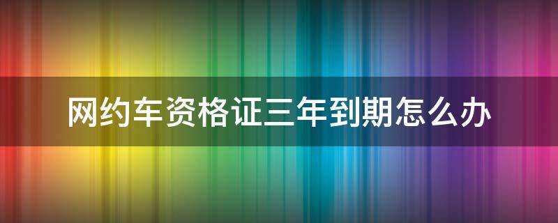 网约车资格证三年到期怎么办 网约车资格证三年到期后怎么办